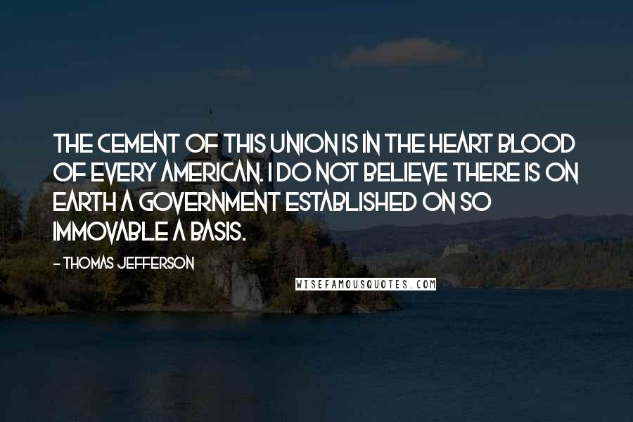 Thomas Jefferson Quotes: The cement of this union is in the heart blood of every American. I do not believe there is on earth a government established on so immovable a basis.