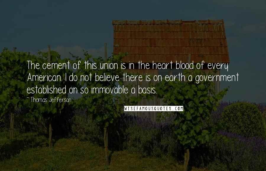 Thomas Jefferson Quotes: The cement of this union is in the heart blood of every American. I do not believe there is on earth a government established on so immovable a basis.