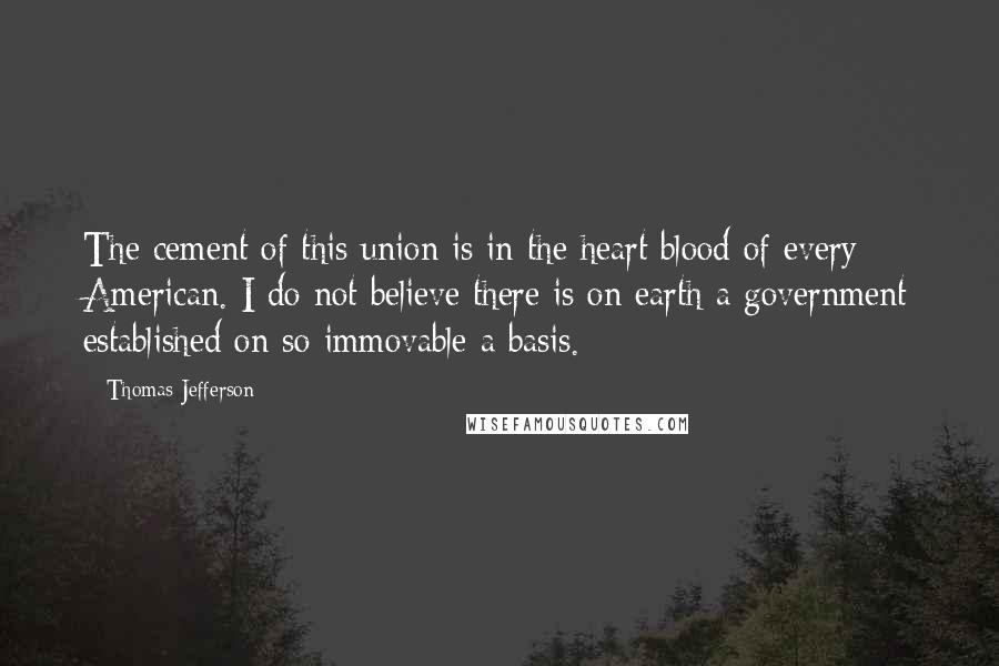 Thomas Jefferson Quotes: The cement of this union is in the heart blood of every American. I do not believe there is on earth a government established on so immovable a basis.