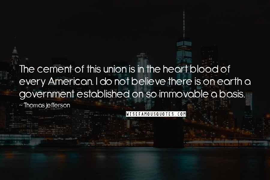 Thomas Jefferson Quotes: The cement of this union is in the heart blood of every American. I do not believe there is on earth a government established on so immovable a basis.