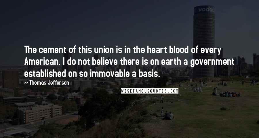 Thomas Jefferson Quotes: The cement of this union is in the heart blood of every American. I do not believe there is on earth a government established on so immovable a basis.