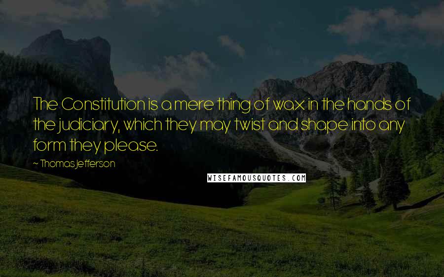 Thomas Jefferson Quotes: The Constitution is a mere thing of wax in the hands of the judiciary, which they may twist and shape into any form they please.