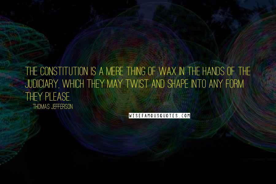 Thomas Jefferson Quotes: The Constitution is a mere thing of wax in the hands of the judiciary, which they may twist and shape into any form they please.