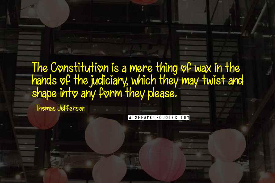Thomas Jefferson Quotes: The Constitution is a mere thing of wax in the hands of the judiciary, which they may twist and shape into any form they please.