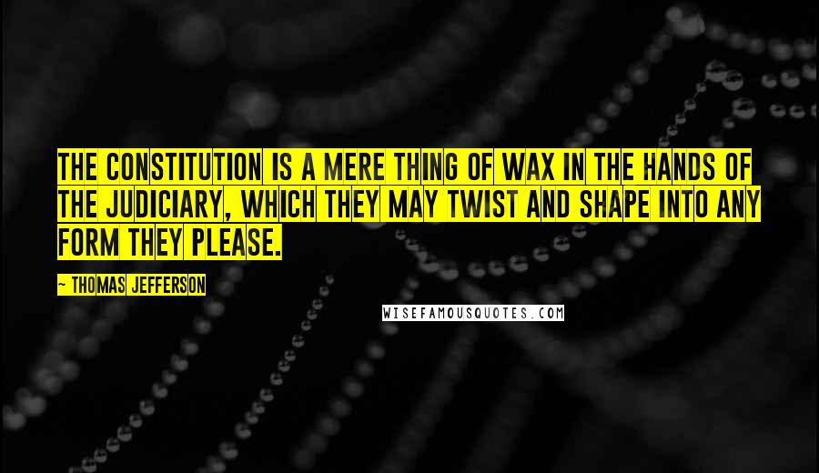 Thomas Jefferson Quotes: The Constitution is a mere thing of wax in the hands of the judiciary, which they may twist and shape into any form they please.