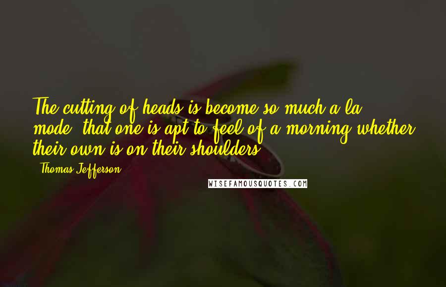 Thomas Jefferson Quotes: The cutting of heads is become so much a la mode, that one is apt to feel of a morning whether their own is on their shoulders.