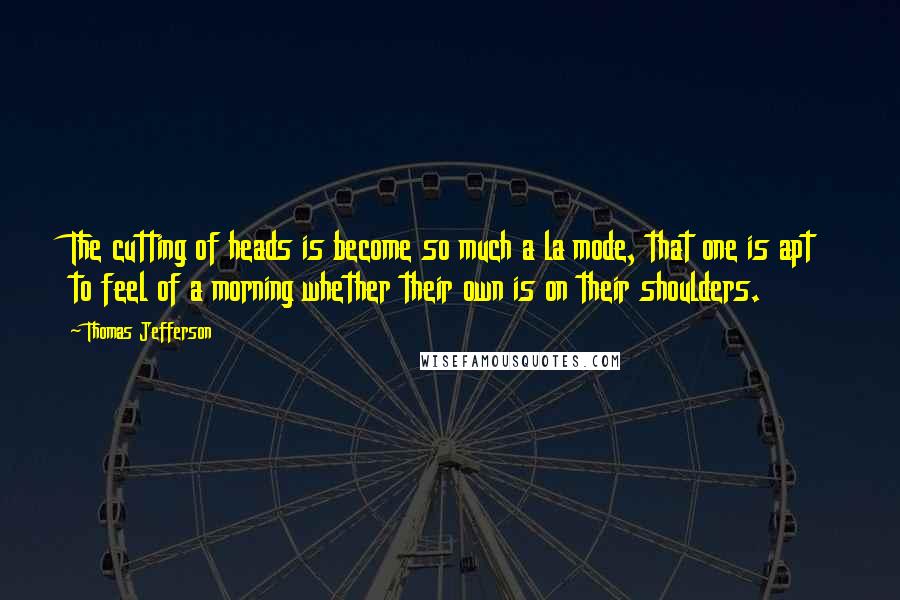 Thomas Jefferson Quotes: The cutting of heads is become so much a la mode, that one is apt to feel of a morning whether their own is on their shoulders.