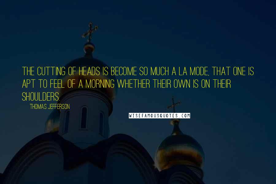 Thomas Jefferson Quotes: The cutting of heads is become so much a la mode, that one is apt to feel of a morning whether their own is on their shoulders.