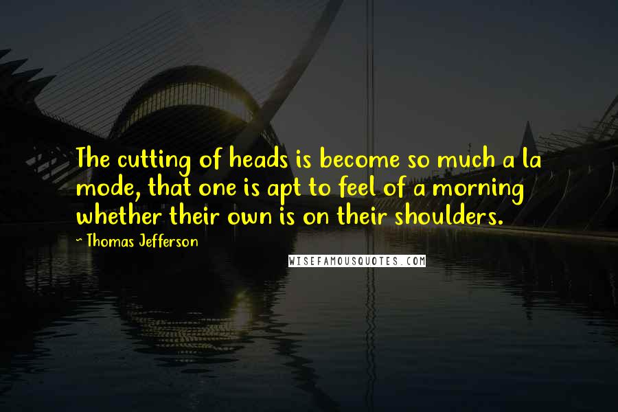 Thomas Jefferson Quotes: The cutting of heads is become so much a la mode, that one is apt to feel of a morning whether their own is on their shoulders.