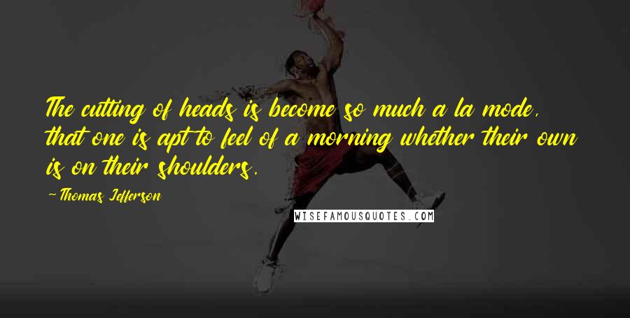 Thomas Jefferson Quotes: The cutting of heads is become so much a la mode, that one is apt to feel of a morning whether their own is on their shoulders.