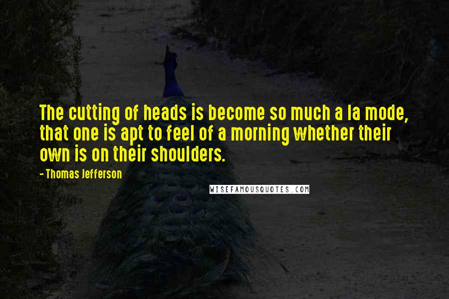 Thomas Jefferson Quotes: The cutting of heads is become so much a la mode, that one is apt to feel of a morning whether their own is on their shoulders.