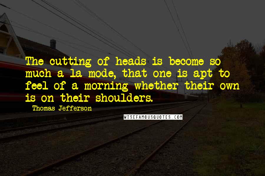 Thomas Jefferson Quotes: The cutting of heads is become so much a la mode, that one is apt to feel of a morning whether their own is on their shoulders.