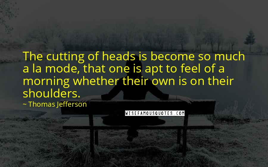 Thomas Jefferson Quotes: The cutting of heads is become so much a la mode, that one is apt to feel of a morning whether their own is on their shoulders.