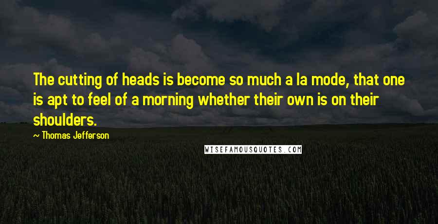 Thomas Jefferson Quotes: The cutting of heads is become so much a la mode, that one is apt to feel of a morning whether their own is on their shoulders.