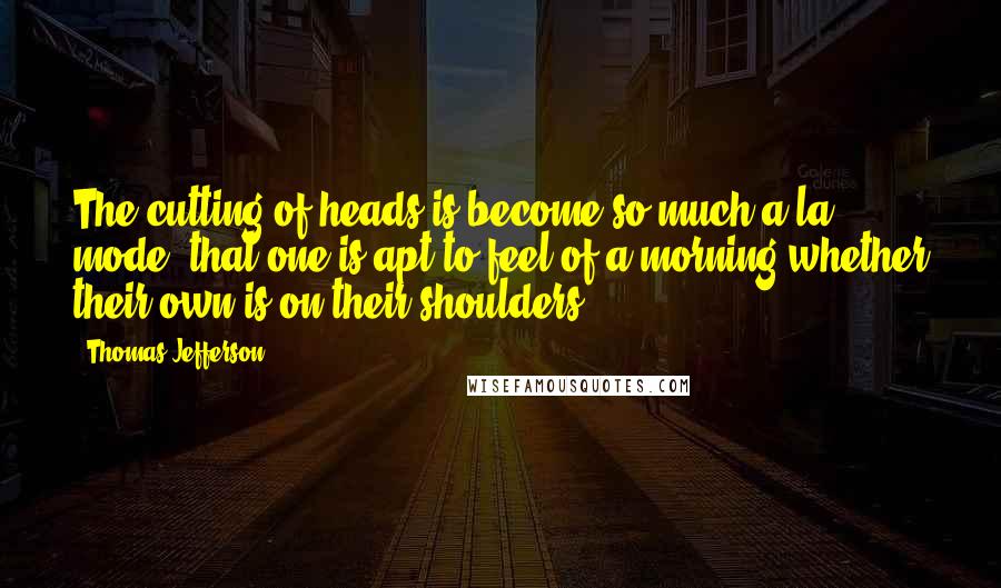 Thomas Jefferson Quotes: The cutting of heads is become so much a la mode, that one is apt to feel of a morning whether their own is on their shoulders.