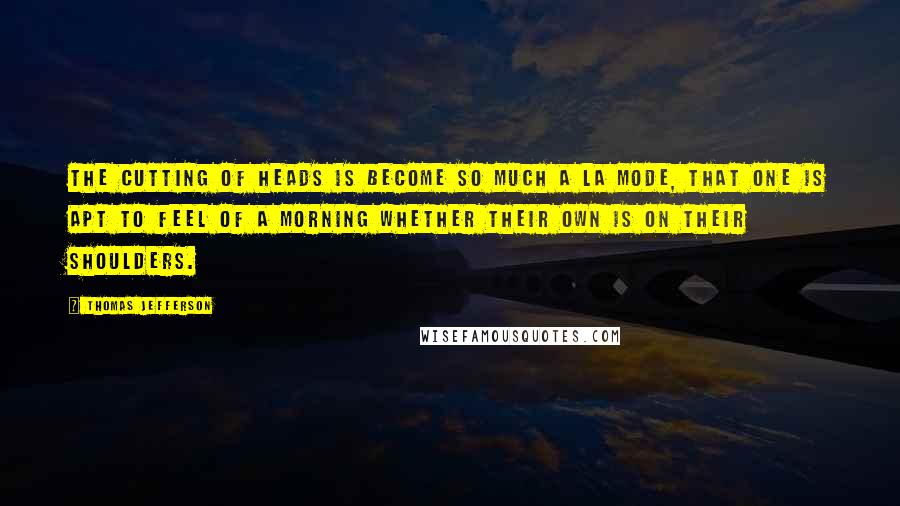 Thomas Jefferson Quotes: The cutting of heads is become so much a la mode, that one is apt to feel of a morning whether their own is on their shoulders.