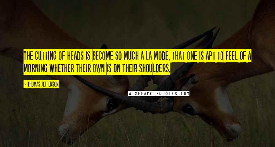 Thomas Jefferson Quotes: The cutting of heads is become so much a la mode, that one is apt to feel of a morning whether their own is on their shoulders.