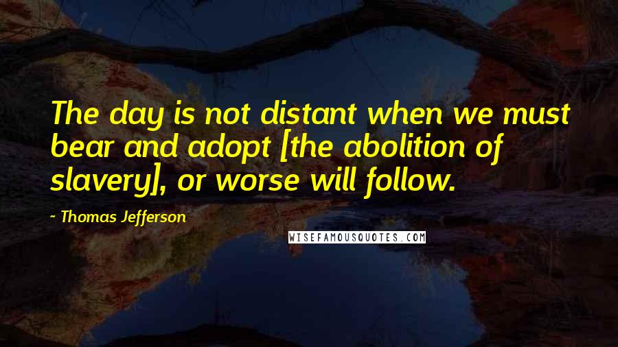 Thomas Jefferson Quotes: The day is not distant when we must bear and adopt [the abolition of slavery], or worse will follow.