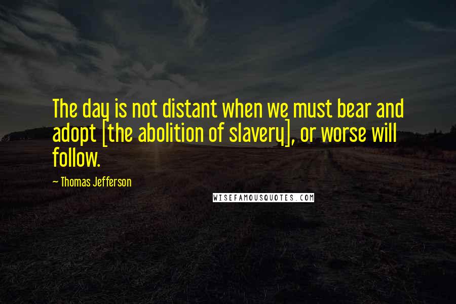 Thomas Jefferson Quotes: The day is not distant when we must bear and adopt [the abolition of slavery], or worse will follow.