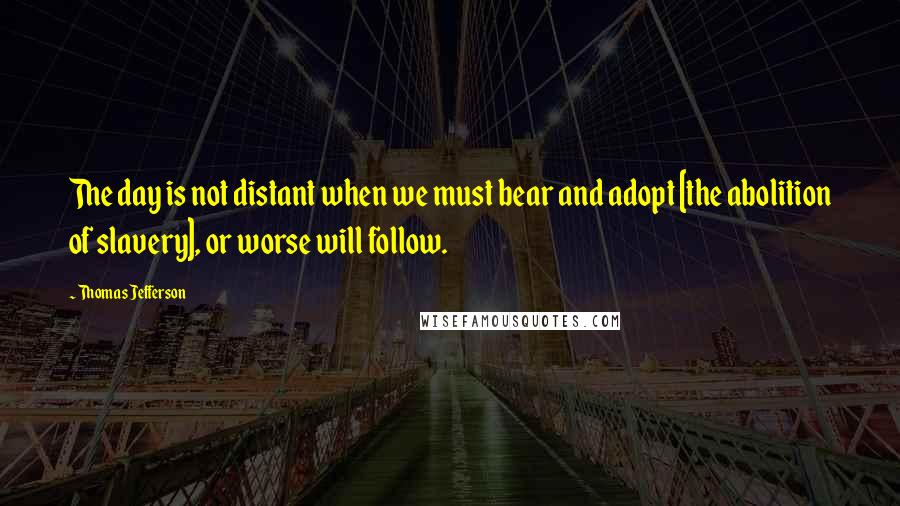 Thomas Jefferson Quotes: The day is not distant when we must bear and adopt [the abolition of slavery], or worse will follow.