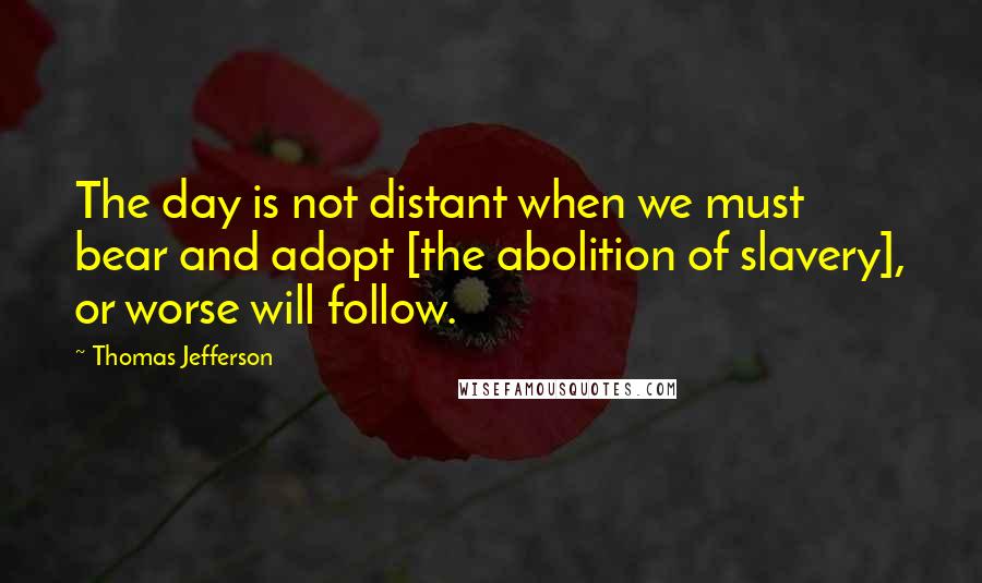 Thomas Jefferson Quotes: The day is not distant when we must bear and adopt [the abolition of slavery], or worse will follow.