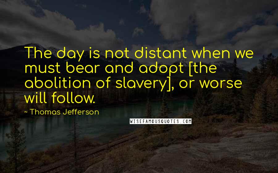 Thomas Jefferson Quotes: The day is not distant when we must bear and adopt [the abolition of slavery], or worse will follow.