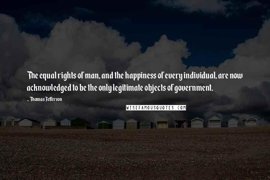 Thomas Jefferson Quotes: The equal rights of man, and the happiness of every individual, are now acknowledged to be the only legitimate objects of government.