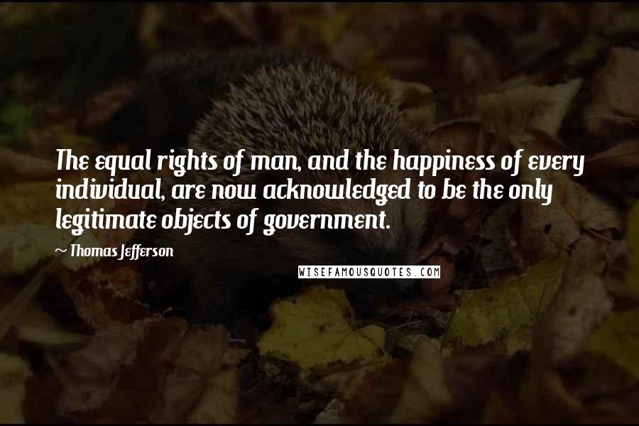 Thomas Jefferson Quotes: The equal rights of man, and the happiness of every individual, are now acknowledged to be the only legitimate objects of government.