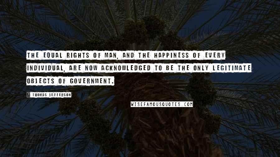 Thomas Jefferson Quotes: The equal rights of man, and the happiness of every individual, are now acknowledged to be the only legitimate objects of government.