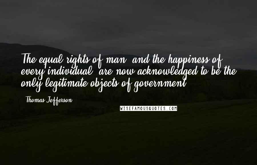 Thomas Jefferson Quotes: The equal rights of man, and the happiness of every individual, are now acknowledged to be the only legitimate objects of government.