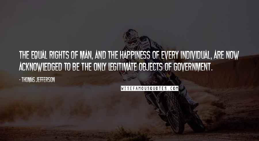 Thomas Jefferson Quotes: The equal rights of man, and the happiness of every individual, are now acknowledged to be the only legitimate objects of government.