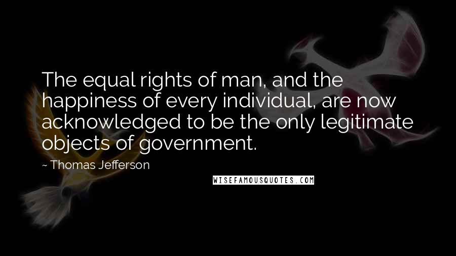 Thomas Jefferson Quotes: The equal rights of man, and the happiness of every individual, are now acknowledged to be the only legitimate objects of government.