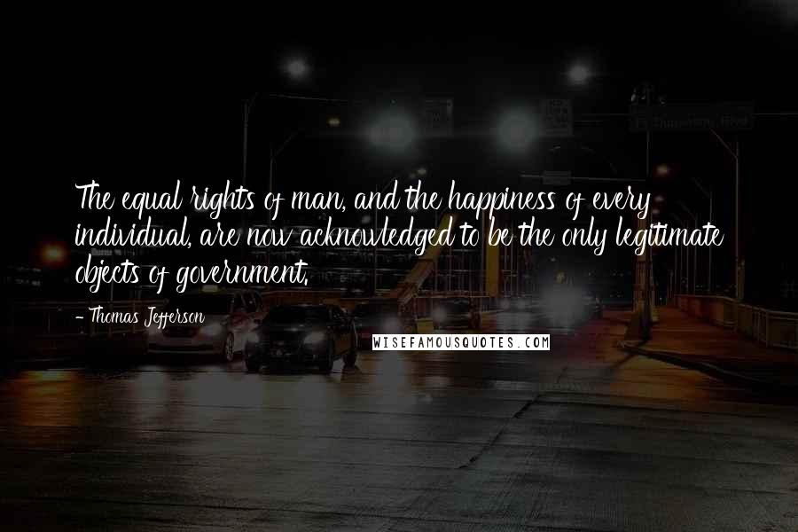 Thomas Jefferson Quotes: The equal rights of man, and the happiness of every individual, are now acknowledged to be the only legitimate objects of government.
