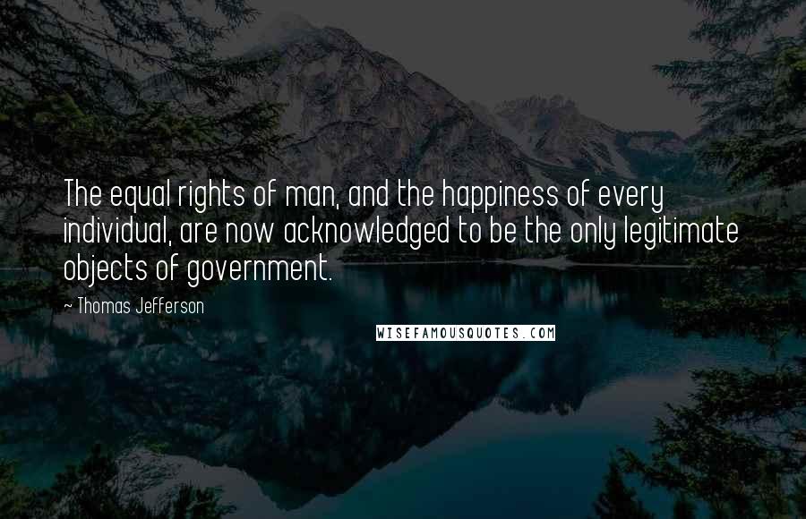 Thomas Jefferson Quotes: The equal rights of man, and the happiness of every individual, are now acknowledged to be the only legitimate objects of government.