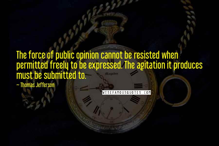 Thomas Jefferson Quotes: The force of public opinion cannot be resisted when permitted freely to be expressed. The agitation it produces must be submitted to.