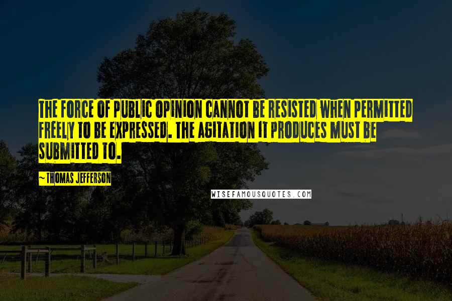 Thomas Jefferson Quotes: The force of public opinion cannot be resisted when permitted freely to be expressed. The agitation it produces must be submitted to.