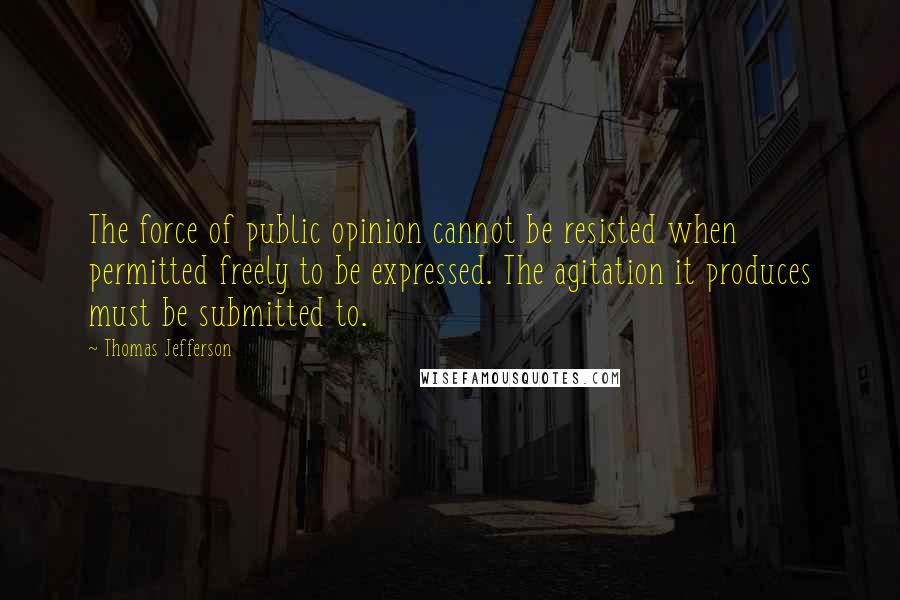 Thomas Jefferson Quotes: The force of public opinion cannot be resisted when permitted freely to be expressed. The agitation it produces must be submitted to.