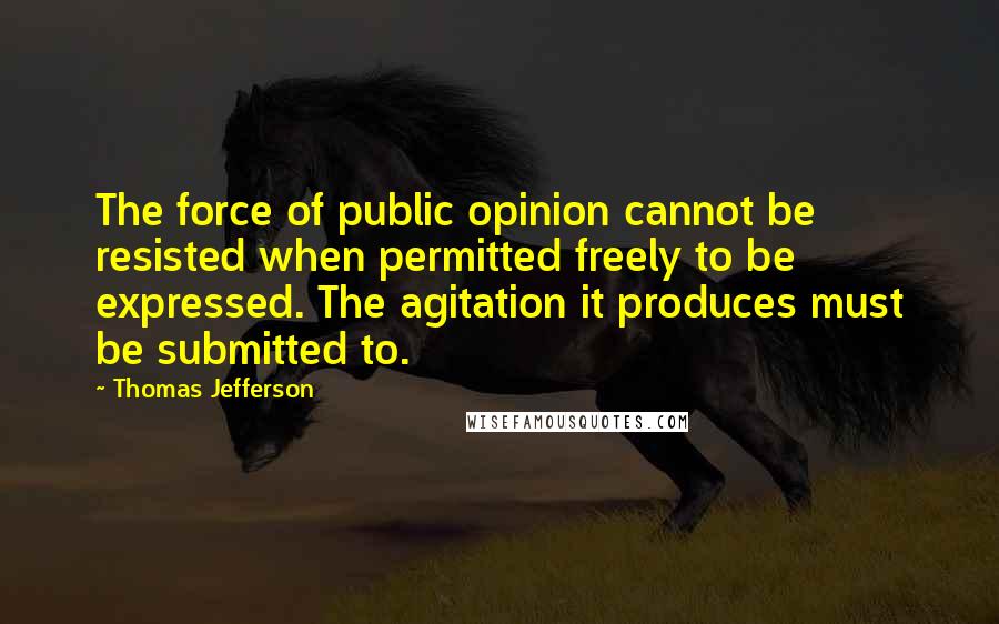 Thomas Jefferson Quotes: The force of public opinion cannot be resisted when permitted freely to be expressed. The agitation it produces must be submitted to.