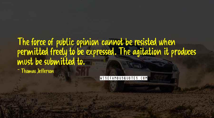 Thomas Jefferson Quotes: The force of public opinion cannot be resisted when permitted freely to be expressed. The agitation it produces must be submitted to.