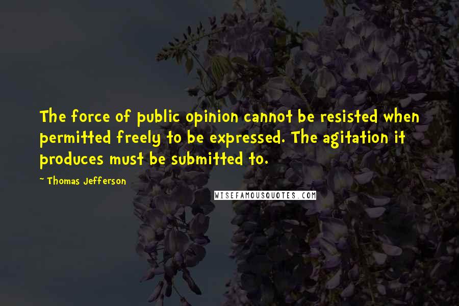 Thomas Jefferson Quotes: The force of public opinion cannot be resisted when permitted freely to be expressed. The agitation it produces must be submitted to.
