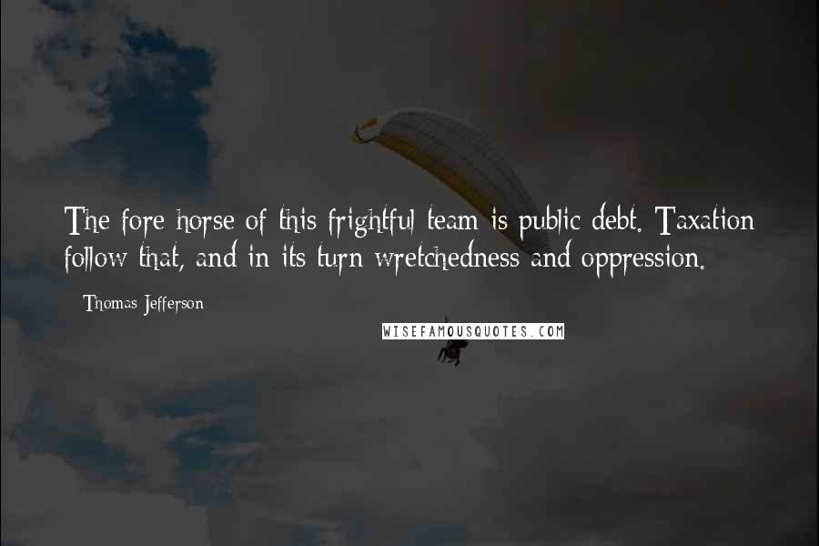 Thomas Jefferson Quotes: The fore horse of this frightful team is public debt. Taxation follow that, and in its turn wretchedness and oppression.