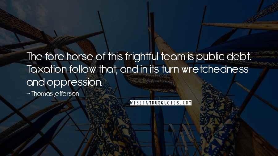 Thomas Jefferson Quotes: The fore horse of this frightful team is public debt. Taxation follow that, and in its turn wretchedness and oppression.