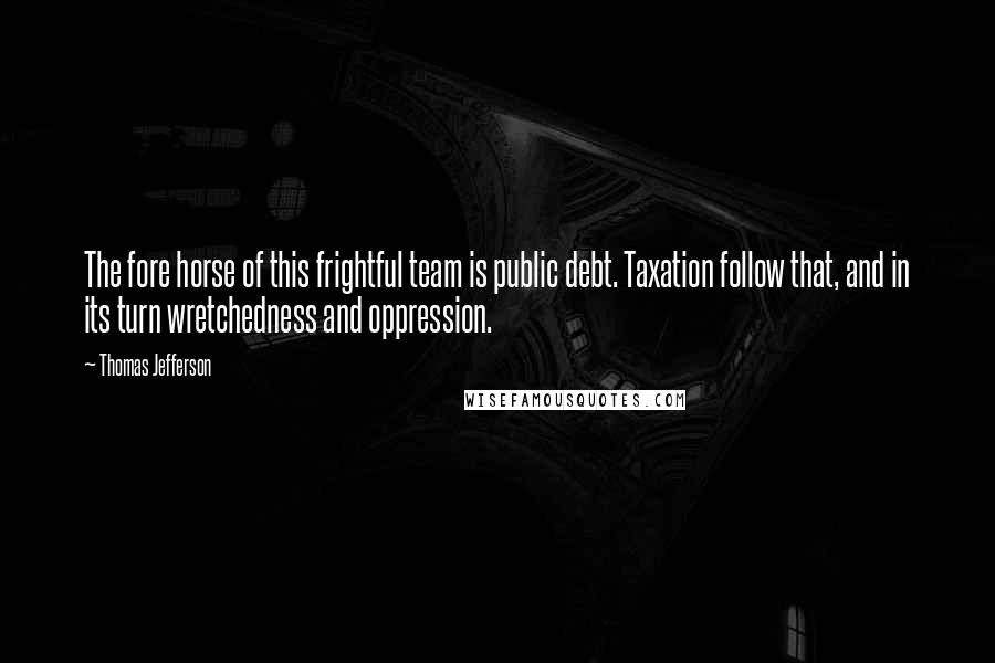 Thomas Jefferson Quotes: The fore horse of this frightful team is public debt. Taxation follow that, and in its turn wretchedness and oppression.