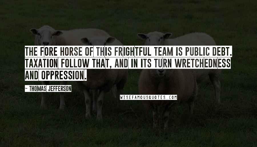 Thomas Jefferson Quotes: The fore horse of this frightful team is public debt. Taxation follow that, and in its turn wretchedness and oppression.