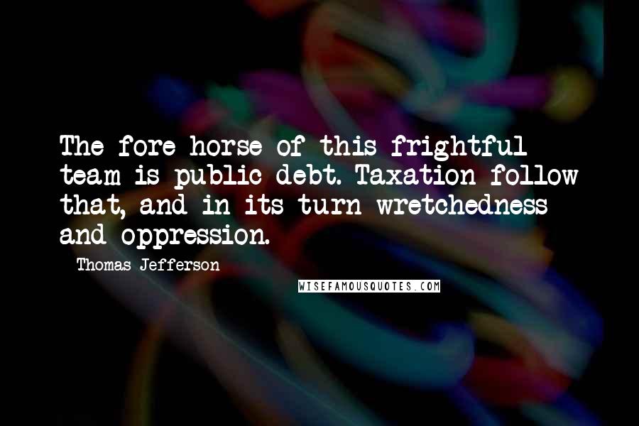 Thomas Jefferson Quotes: The fore horse of this frightful team is public debt. Taxation follow that, and in its turn wretchedness and oppression.