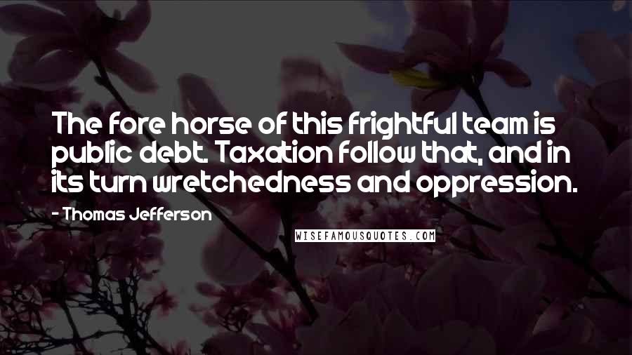 Thomas Jefferson Quotes: The fore horse of this frightful team is public debt. Taxation follow that, and in its turn wretchedness and oppression.