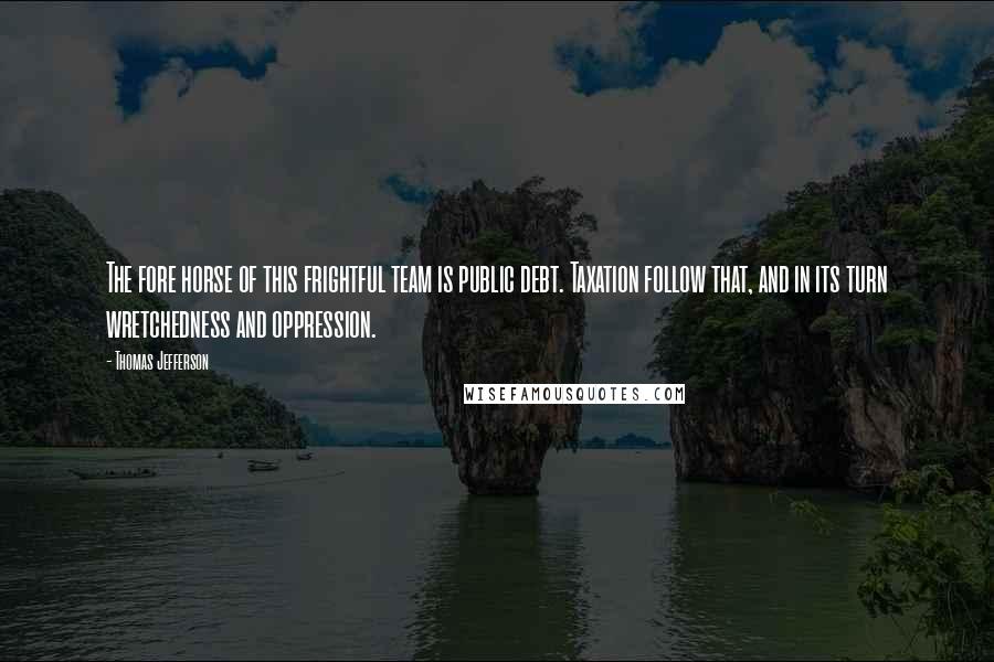 Thomas Jefferson Quotes: The fore horse of this frightful team is public debt. Taxation follow that, and in its turn wretchedness and oppression.