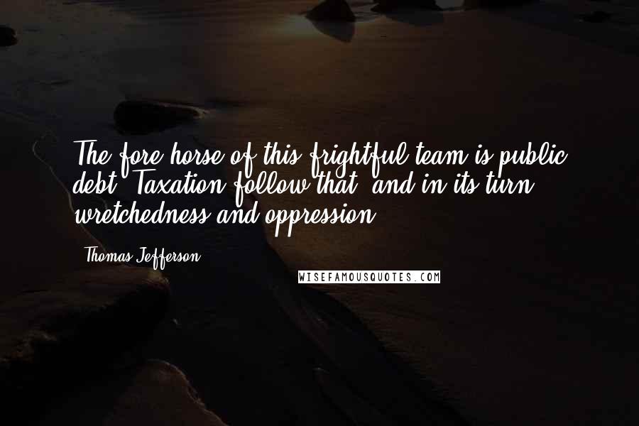 Thomas Jefferson Quotes: The fore horse of this frightful team is public debt. Taxation follow that, and in its turn wretchedness and oppression.