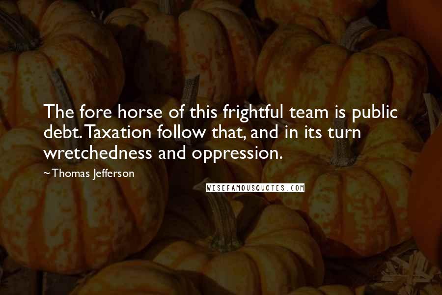 Thomas Jefferson Quotes: The fore horse of this frightful team is public debt. Taxation follow that, and in its turn wretchedness and oppression.