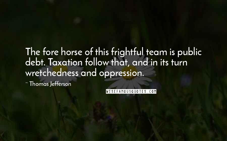 Thomas Jefferson Quotes: The fore horse of this frightful team is public debt. Taxation follow that, and in its turn wretchedness and oppression.